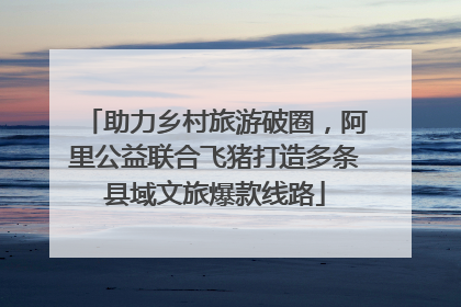 助力乡村旅游破圈，阿里公益联合飞猪打造多条县域文旅爆款线路